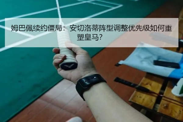 姆巴佩续约僵局：安切洛蒂阵型调整优先级如何重塑皇马？