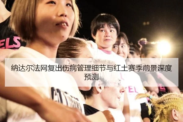 纳达尔法网复出伤病管理细节与红土赛季前景深度预测