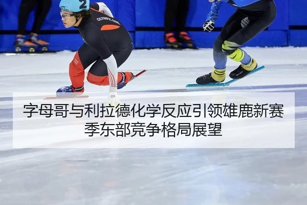 字母哥与利拉德化学反应引领雄鹿新赛季东部竞争格局展望