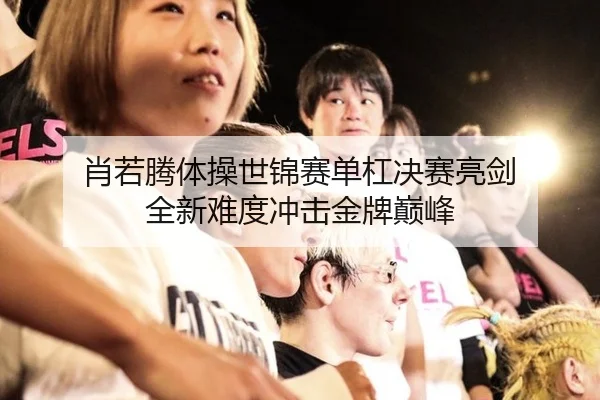 肖若腾体操世锦赛单杠决赛亮剑 全新难度冲击金牌巅峰