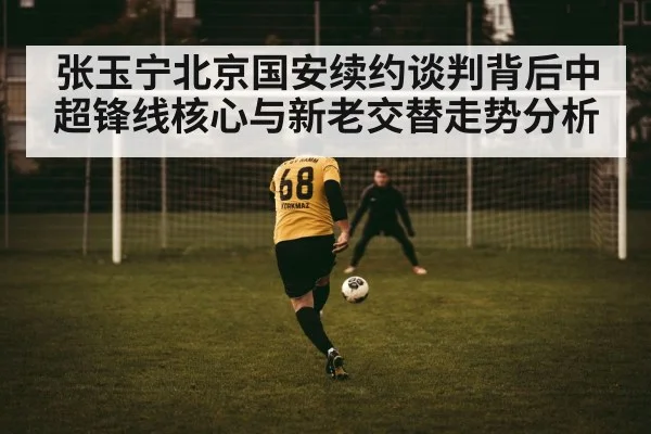 张玉宁北京国安续约谈判背后中超锋线核心与新老交替走势分析