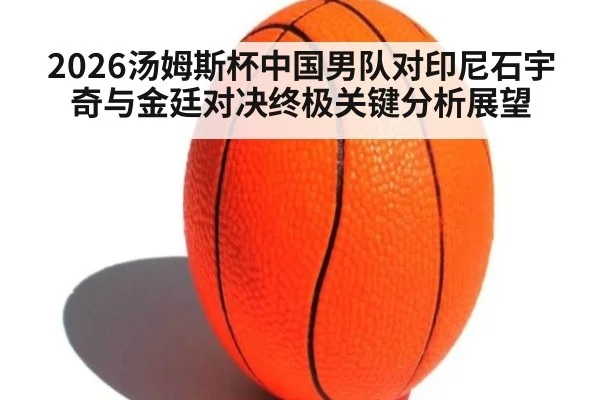 2026汤姆斯杯中国男队对印尼石宇奇与金廷对决终极关键分析展望